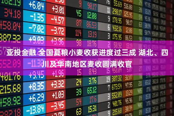 亚投金融 全国夏粮小麦收获进度过三成 湖北、四川及华南地区麦收圆满收官