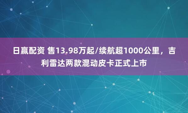 日赢配资 售13.98万起/续航超1000公里，吉利雷达两款混动皮卡正式上市