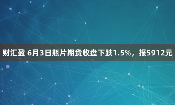 财汇盈 6月3日瓶片期货收盘下跌1.5%，报5912元