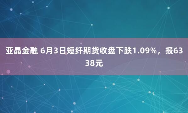 亚晶金融 6月3日短纤期货收盘下跌1.09%，报6338元