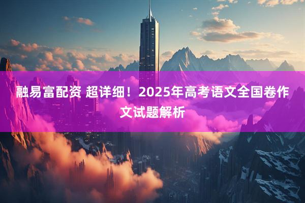 融易富配资 超详细！2025年高考语文全国卷作文试题解析