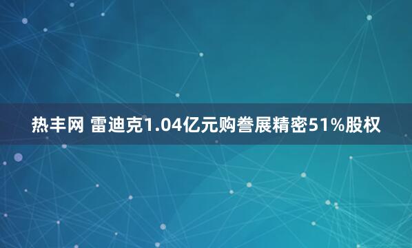 热丰网 雷迪克1.04亿元购誊展精密51%股权
