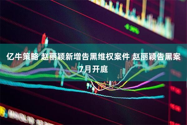 亿牛策略 赵丽颖新增告黑维权案件 赵丽颖告黑案7月开庭