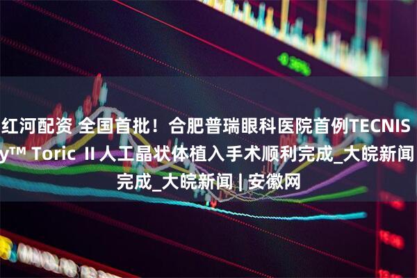 红河配资 全国首批！合肥普瑞眼科医院首例TECNIS Synergy™ Toric Ⅱ人工晶状体植入手术顺利完成_大皖新闻 | 安徽网
