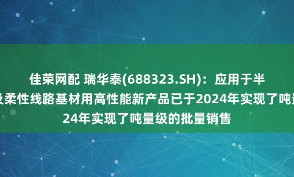 佳荣网配 瑞华泰(688323.SH)：应用于半导体制程保护及柔性线路基材用高性能新产品已于2024年实现了吨量级的批量销售