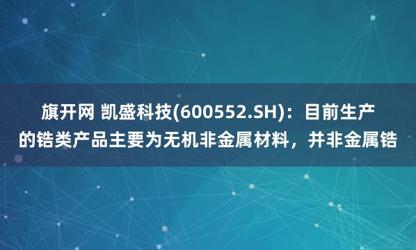旗开网 凯盛科技(600552.SH)：目前生产的锆类产品主要为无机非金属材料，并非金属锆