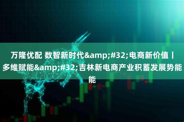 万隆优配 数智新时代 电商新价值丨多维赋能 吉林新电商产业积蓄发展势能