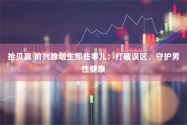 拾贝赢 前列腺增生那些事儿：打破误区，守护男性健康