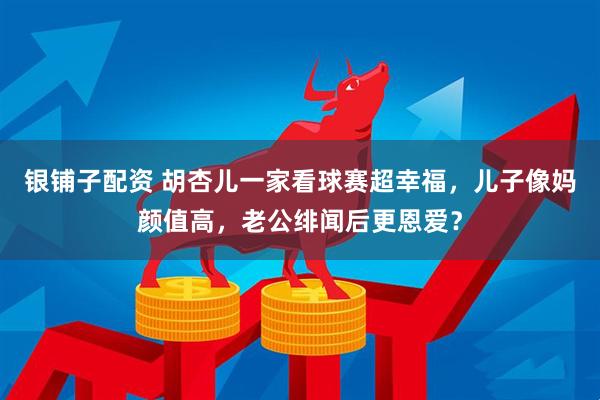 银铺子配资 胡杏儿一家看球赛超幸福，儿子像妈颜值高，老公绯闻后更恩爱？