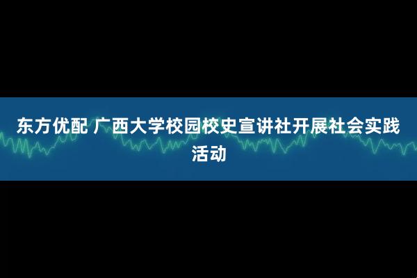 东方优配 广西大学校园校史宣讲社开展社会实践活动