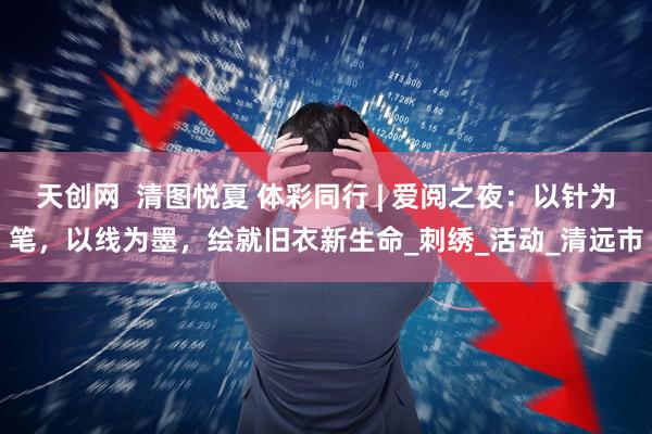 天创网  清图悦夏 体彩同行 | 爱阅之夜：以针为笔，以线为墨，绘就旧衣新生命_刺绣_活动_清远市