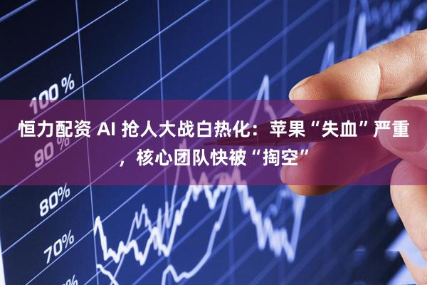 恒力配资 AI 抢人大战白热化：苹果“失血”严重，核心团队快被“掏空”