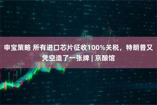 申宝策略 所有进口芯片征收100%关税，特朗普又凭空造了一张牌 | 京酿馆