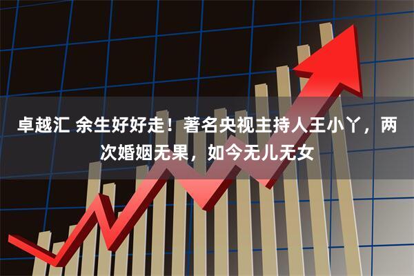 卓越汇 余生好好走！著名央视主持人王小丫，两次婚姻无果，如今无儿无女