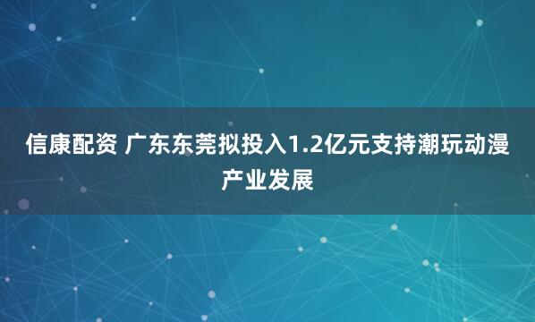 信康配资 广东东莞拟投入1.2亿元支持潮玩动漫产业发展