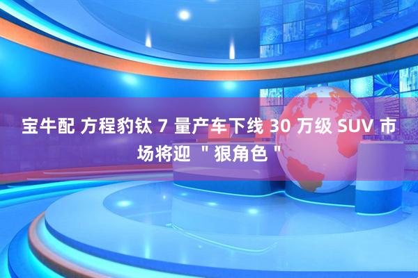 宝牛配 方程豹钛 7 量产车下线 30 万级 SUV 市场将迎 ＂狠角色＂
