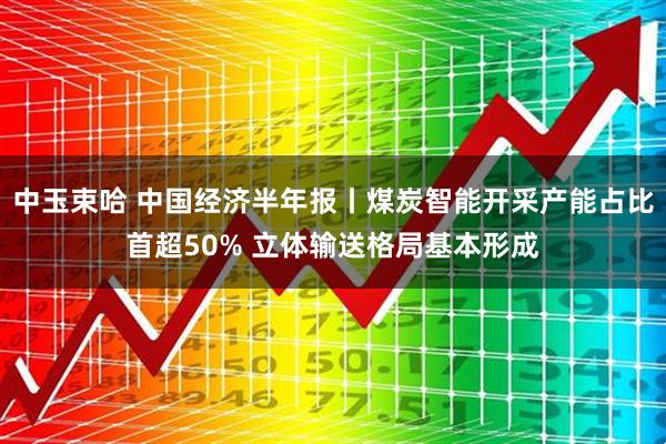 中玉束哈 中国经济半年报丨煤炭智能开采产能占比首超50% 立体输送格局基本形成