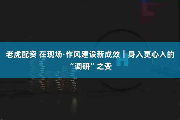 老虎配资 在现场·作风建设新成效｜身入更心入的“调研”之变