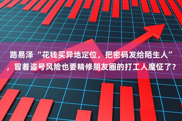 路易泽 “花钱买异地定位，把密码发给陌生人”，冒着盗号风险也要精修朋友圈的打工人魔怔了？