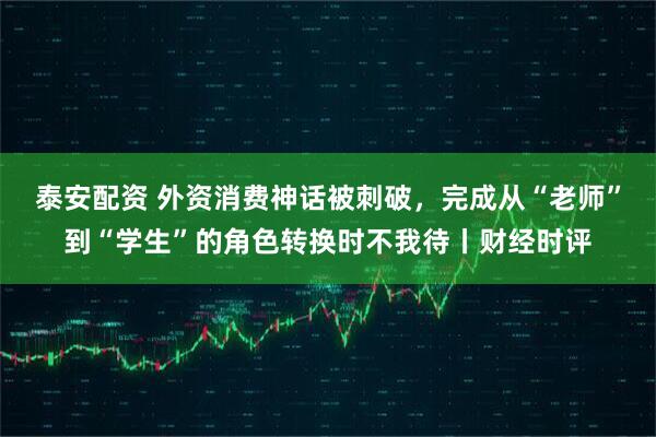 泰安配资 外资消费神话被刺破，完成从“老师”到“学生”的角色转换时不我待丨财经时评