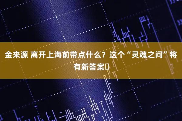 金来源 离开上海前带点什么？这个“灵魂之问”将有新答案​