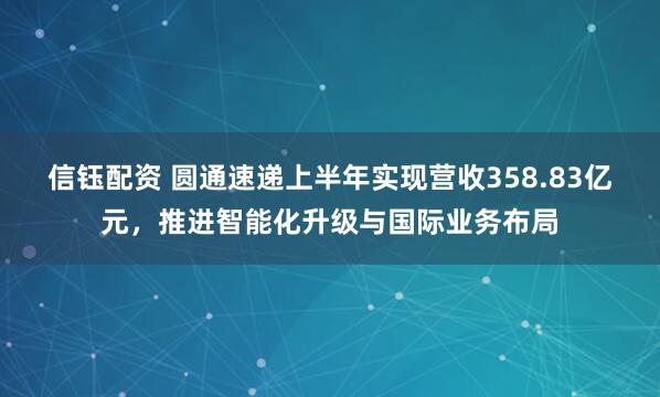 信钰配资 圆通速递上半年实现营收358.83亿元，推进智能化升级与国际业务布局