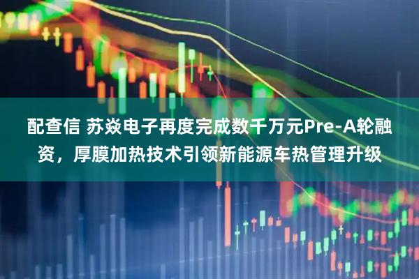配查信 苏焱电子再度完成数千万元Pre-A轮融资，厚膜加热技术引领新能源车热管理升级