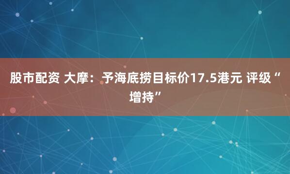 股市配资 大摩：予海底捞目标价17.5港元 评级“增持”