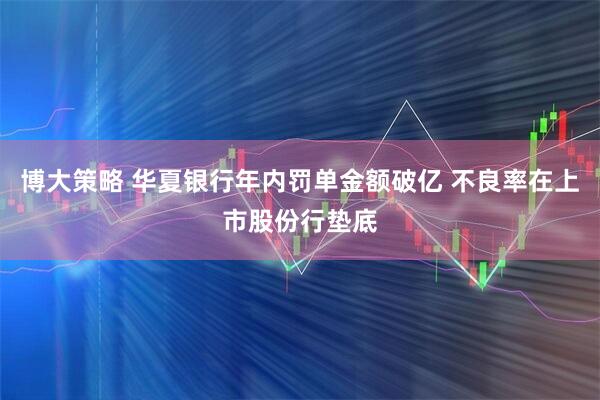 博大策略 华夏银行年内罚单金额破亿 不良率在上市股份行垫底
