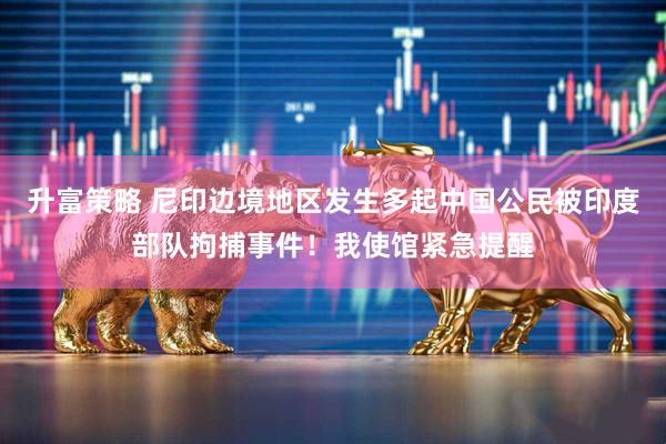 升富策略 尼印边境地区发生多起中国公民被印度部队拘捕事件！我使馆紧急提醒