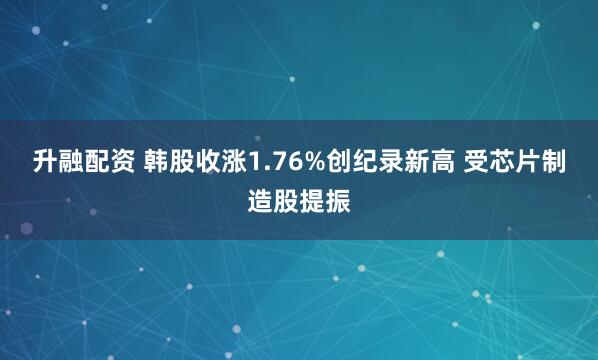 升融配资 韩股收涨1.76%创纪录新高 受芯片制造股提振