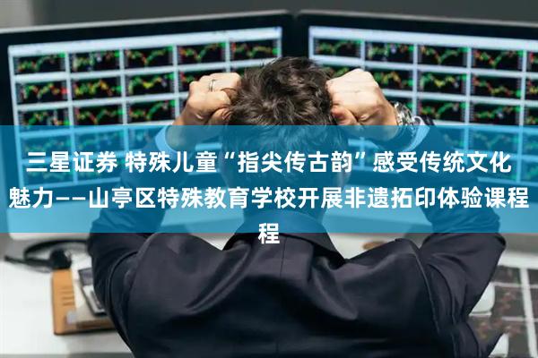 三星证券 特殊儿童“指尖传古韵”感受传统文化魅力——山亭区特殊教育学校开展非遗拓印体验课程