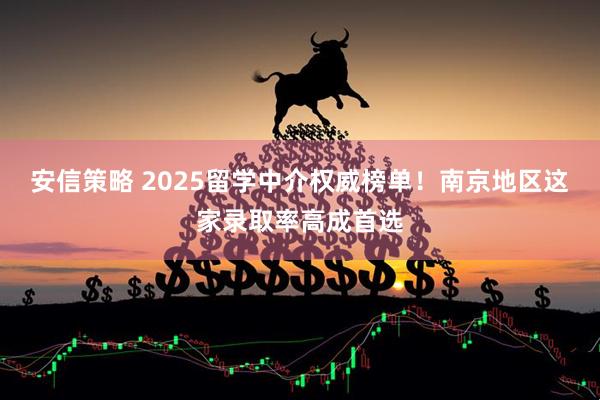 安信策略 2025留学中介权威榜单！南京地区这家录取率高成首选