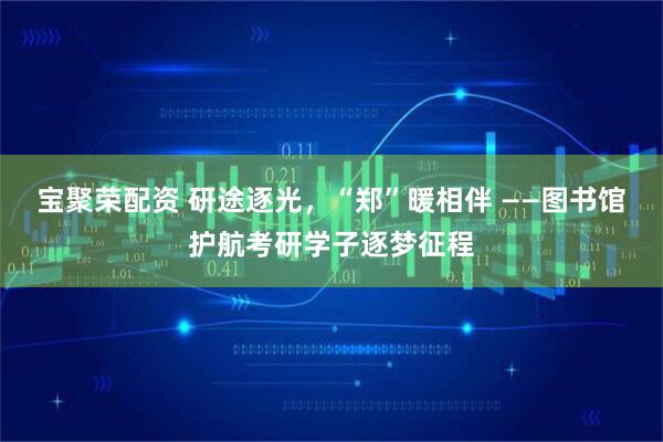 宝聚荣配资 研途逐光，“郑”暖相伴 ——图书馆护航考研学子逐梦征程