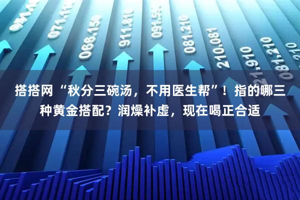 搭搭网 “秋分三碗汤,不用医生帮”!指的哪三种黄金搭配?润燥补虚,现在喝正合适