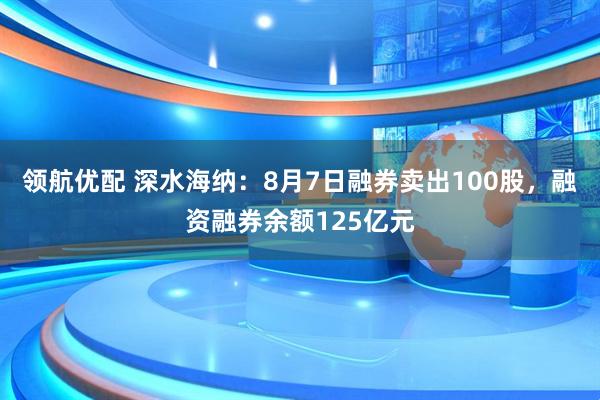 领航优配 深水海纳:8月7日融券卖出100股,融资融券余额125亿元