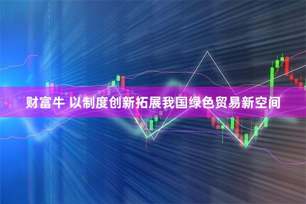 财富牛 以制度创新拓展我国绿色贸易新空间